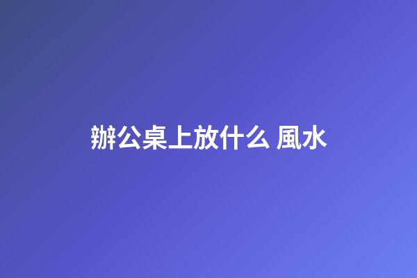 辦公桌上放什么 風水